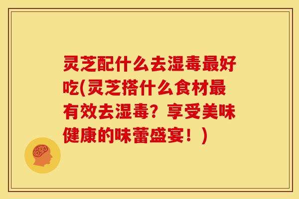 灵芝配什么去湿毒好吃(灵芝搭什么食材有效去湿毒？享受美味健康的味蕾盛宴！)