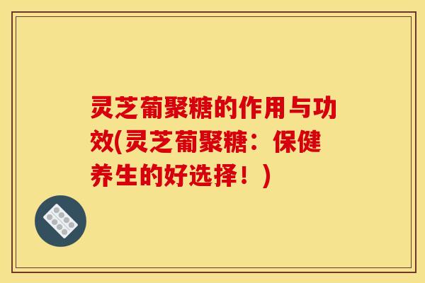 灵芝葡聚糖的作用与功效(灵芝葡聚糖：保健养生的好选择！)