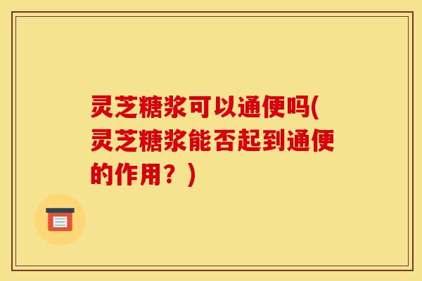 灵芝糖浆可以通便吗(灵芝糖浆能否起到通便的作用？)