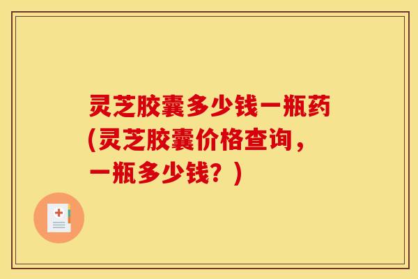 灵芝胶囊多少钱一瓶药(灵芝胶囊价格查询，一瓶多少钱？)