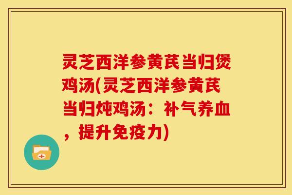 灵芝西洋参黄芪当归煲鸡汤(灵芝西洋参黄芪当归炖鸡汤：，提升免疫力)
