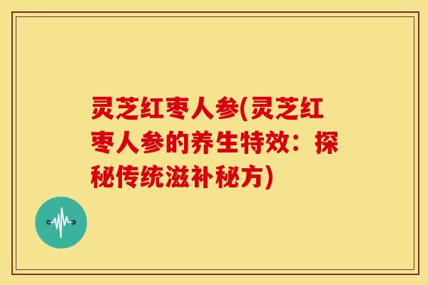 灵芝红枣人参(灵芝红枣人参的养生特效：探秘传统滋补秘方)
