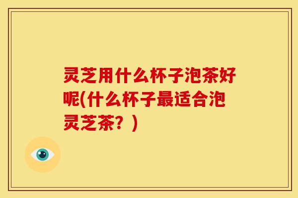 灵芝用什么杯子泡茶好呢(什么杯子适合泡灵芝茶?) 灵芝用什么杯子泡茶好呢(什么杯子适合泡灵芝茶?)