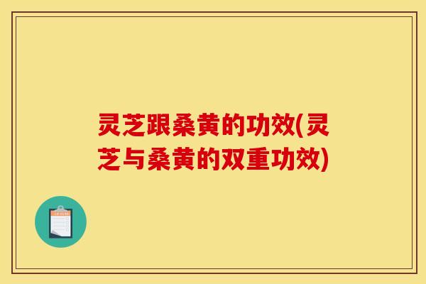 灵芝跟桑黄的功效(灵芝与桑黄的双重功效)