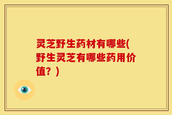 灵芝野生药材有哪些(野生灵芝有哪些药用价值？)