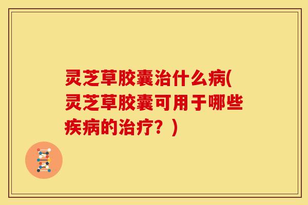 灵芝草胶囊什么(灵芝草胶囊可用于哪些的?) 灵芝草胶囊什么(灵芝草胶囊可用于哪些的?)