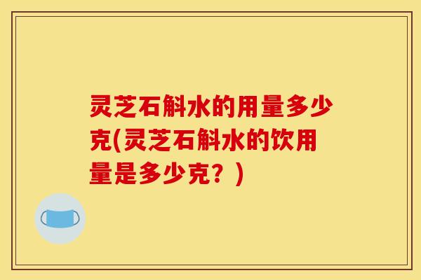 灵芝石斛水的用量多少克(灵芝石斛水的饮用量是多少克？)