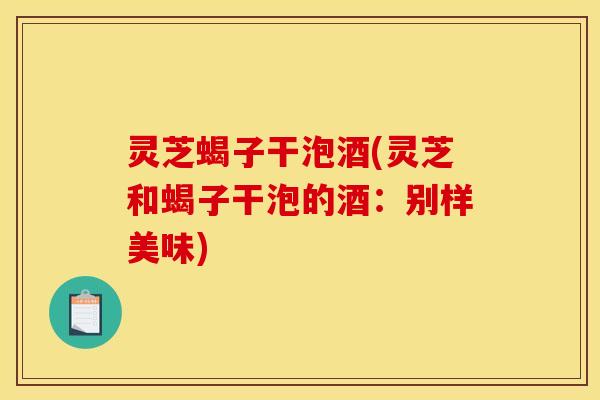 灵芝蝎子干泡酒(灵芝和蝎子干泡的酒：别样美味)