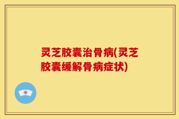 灵芝胶囊骨(灵芝胶囊缓解骨症状)