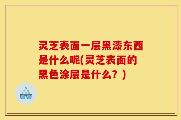 灵芝表面一层黑漆东西是什么呢(灵芝表面的黑色涂层是什么？)