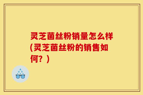 灵芝菌丝粉销量怎么样(灵芝菌丝粉的销售如何？)