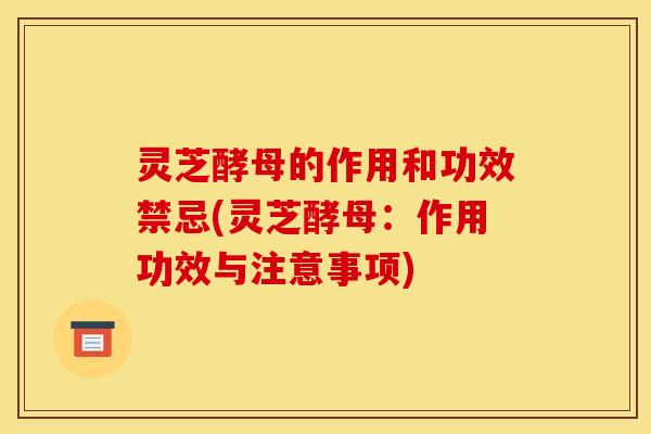 灵芝酵母的作用和功效禁忌(灵芝酵母：作用功效与注意事项)