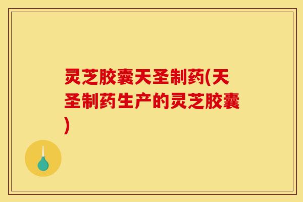 灵芝胶囊天圣制药(天圣制药生产的灵芝胶囊)