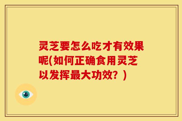 灵芝要怎么吃才有效果呢(如何正确食用灵芝以发挥大功效？)