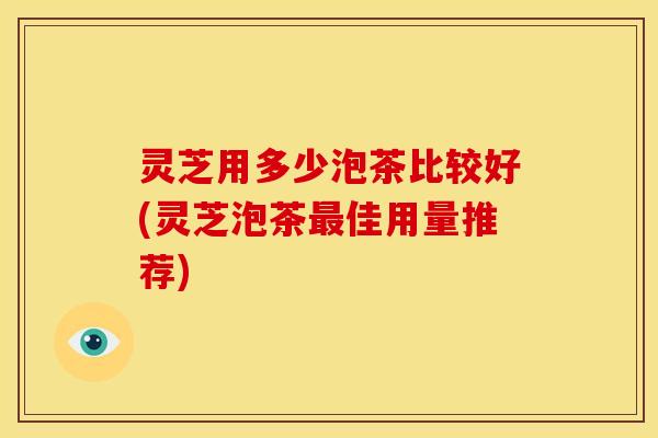 灵芝用多少泡茶比较好(灵芝泡茶佳用量推荐)