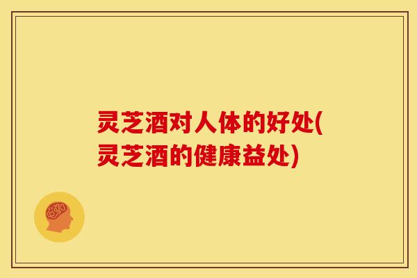 灵芝酒对人体的好处(灵芝酒的健康益处)