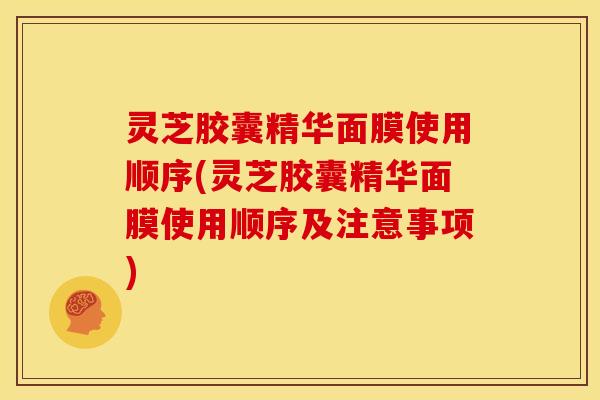 灵芝胶囊精华面膜使用顺序(灵芝胶囊精华面膜使用顺序及注意事项)