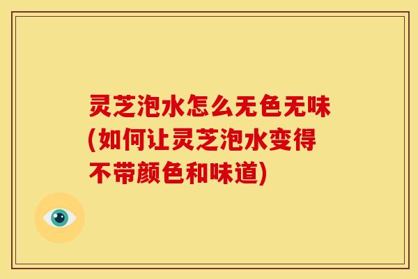 灵芝泡水怎么无色无味(如何让灵芝泡水变得不带颜色和味道)