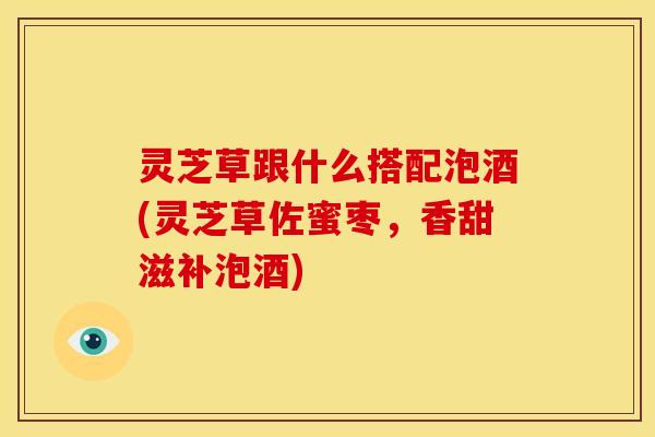 灵芝草跟什么搭配泡酒(灵芝草佐蜜枣，香甜滋补泡酒)