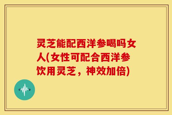 灵芝能配西洋参喝吗女人(女性可配合西洋参饮用灵芝，神效加倍)