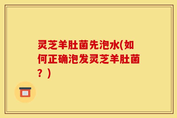 灵芝羊肚菌先泡水(如何正确泡发灵芝羊肚菌？)