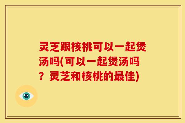 灵芝跟核桃可以一起煲汤吗(可以一起煲汤吗？灵芝和核桃的佳)