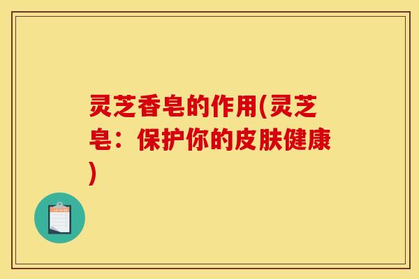 灵芝香皂的作用(灵芝皂:保护你的健康) 灵芝香皂的作用(灵芝皂:保护你的健康)