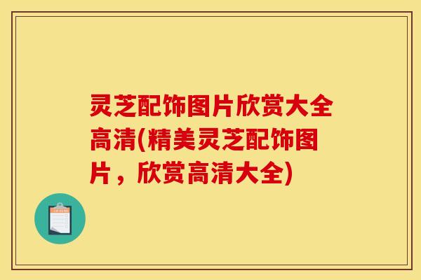 灵芝配饰图片欣赏大全高清(精美灵芝配饰图片，欣赏高清大全)
