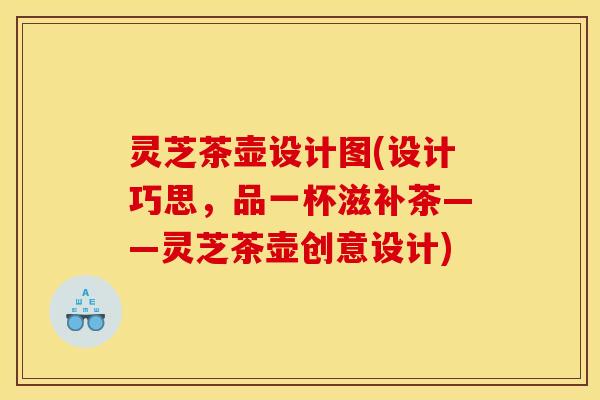 灵芝茶壶设计图(设计巧思,品一杯滋补茶——灵芝茶壶创意设计) 灵芝茶壶设计图(设计巧思,品一杯滋补茶——灵芝茶壶创意设计)
