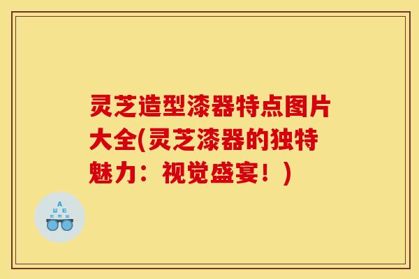 灵芝造型漆器特点图片大全(灵芝漆器的独特魅力：视觉盛宴！)