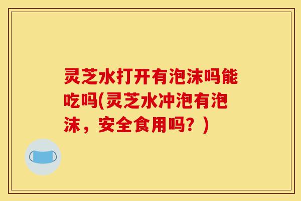 灵芝水打开有泡沫吗能吃吗(灵芝水冲泡有泡沫，安全食用吗？)