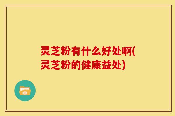 灵芝粉有什么好处啊(灵芝粉的健康益处)
