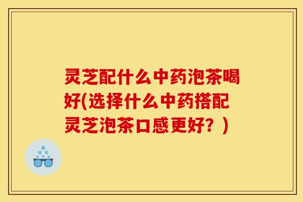 灵芝配什么泡茶喝好(选择什么搭配灵芝泡茶口感更好？)