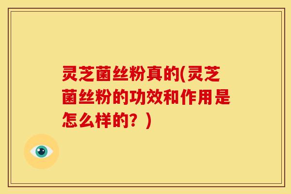 灵芝菌丝粉真的(灵芝菌丝粉的功效和作用是怎么样的？)