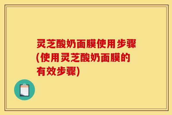 灵芝酸奶面膜使用步骤(使用灵芝酸奶面膜的有效步骤)