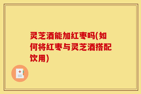 灵芝酒能加红枣吗(如何将红枣与灵芝酒搭配饮用)