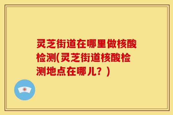 灵芝街道在哪里做核酸检测(灵芝街道核酸检测地点在哪儿？)