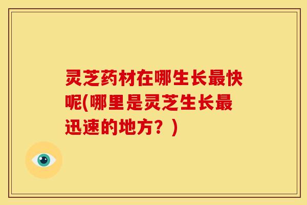 灵芝药材在哪生长快呢(哪里是灵芝生长迅速的地方？)