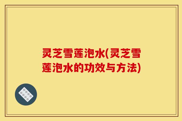 灵芝雪莲泡水(灵芝雪莲泡水的功效与方法)