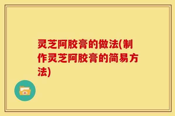 灵芝阿胶膏的做法(制作灵芝阿胶膏的简易方法)