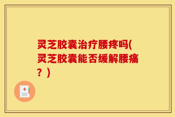 灵芝胶囊腰疼吗(灵芝胶囊能否缓解腰痛？)