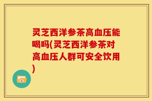 灵芝西洋参茶高能喝吗(灵芝西洋参茶对高人群可安全饮用)