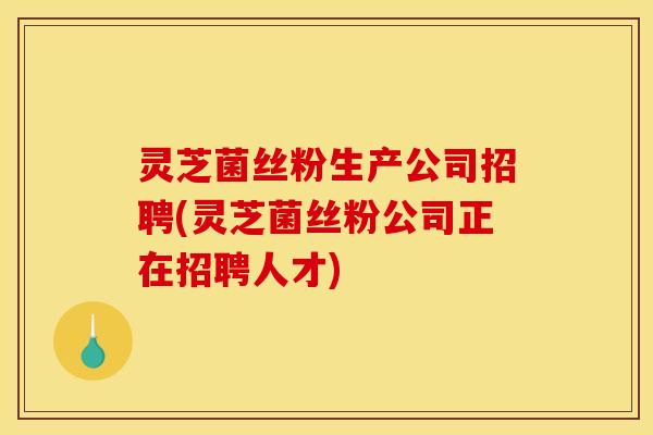灵芝菌丝粉生产公司招聘(灵芝菌丝粉公司正在招聘人才)