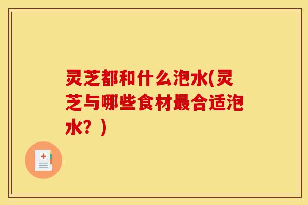 灵芝都和什么泡水(灵芝与哪些食材合适泡水？)