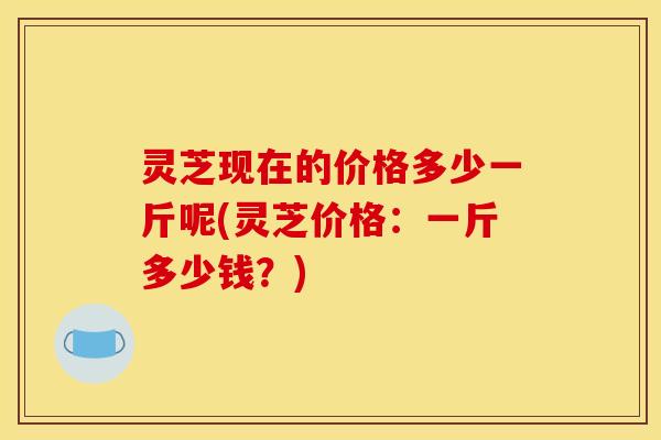 灵芝现在的价格多少一斤呢(灵芝价格：一斤多少钱？)