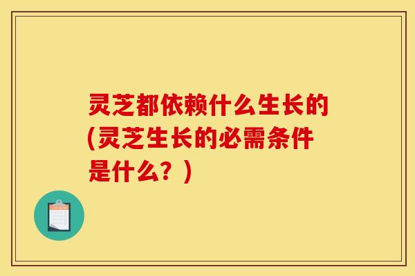 灵芝都依赖什么生长的(灵芝生长的必需条件是什么？)