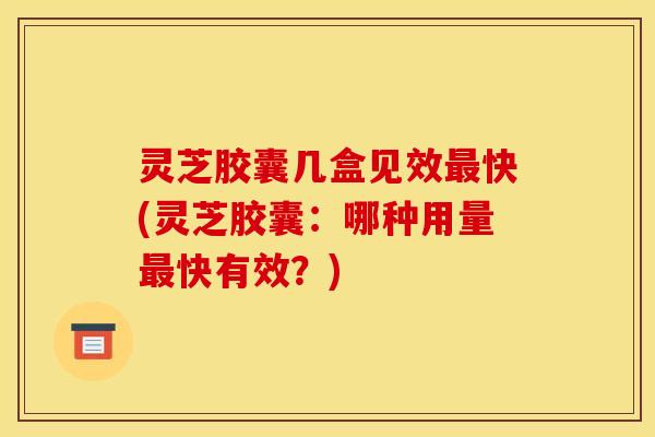 灵芝胶囊几盒见效快(灵芝胶囊：哪种用量快有效？)
