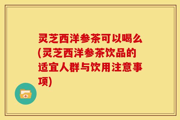 灵芝西洋参茶可以喝么(灵芝西洋参茶饮品的适宜人群与饮用注意事项)