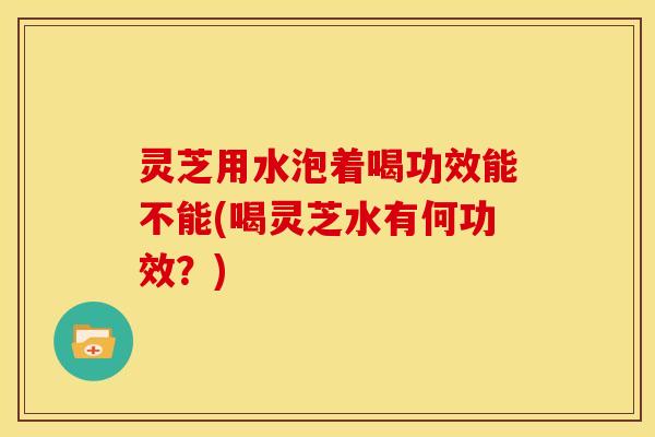 灵芝用水泡着喝功效能不能(喝灵芝水有何功效？)