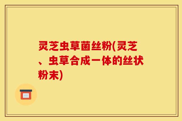 灵芝虫草菌丝粉(灵芝、虫草合成一体的丝状粉末)